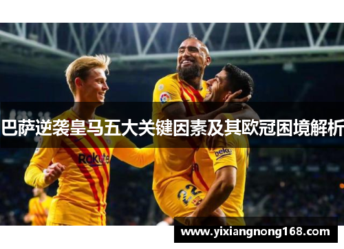 巴萨逆袭皇马五大关键因素及其欧冠困境解析
